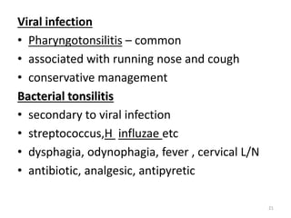 Viral infection
• Pharyngotonsilitis – common
• associated with running nose and cough
• conservative management
Bacterial tonsilitis
• secondary to viral infection
• streptococcus,H influzae etc
• dysphagia, odynophagia, fever , cervical L/N
• antibiotic, analgesic, antipyretic
21
 