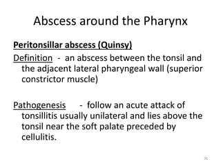 Abscess around the Pharynx
Peritonsillar abscess (Quinsy)
Definition - an abscess between the tonsil and
the adjacent lateral pharyngeal wall (superior
constrictor muscle)
Pathogenesis - follow an acute attack of
tonsillitis usually unilateral and lies above the
tonsil near the soft palate preceded by
cellulitis.
26
 