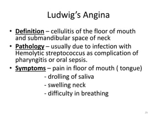 Ludwig’s Angina
• Definition – cellulitis of the floor of mouth
and submandibular space of neck
• Pathology – usually due to infection with
Hemolytic streptococcus as complication of
pharyngitis or oral sepsis.
• Symptoms – pain in floor of mouth ( tongue)
- drolling of saliva
- swelling neck
- difficulty in breathing
29
 