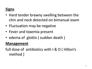 Signs
• Hard tender brawny swelling between the
chin and neck detected on bimanual exam
• Fluctuation may be negative
• Fever and toxemia present
• edema of glottis ( sudden death )
Management
full dose of antibiotics with I & D ( Hilton’s
method )
30
 
