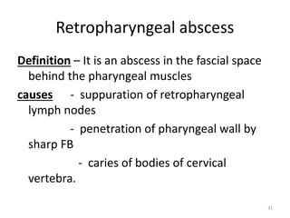 Retropharyngeal abscess
Definition – It is an abscess in the fascial space
behind the pharyngeal muscles
causes - suppuration of retropharyngeal
lymph nodes
- penetration of pharyngeal wall by
sharp FB
- caries of bodies of cervical
vertebra.
31
 