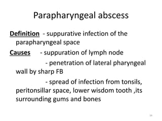 Parapharyngeal abscess
Definition - suppurative infection of the
parapharyngeal space
Causes - suppuration of lymph node
- penetration of lateral pharyngeal
wall by sharp FB
- spread of infection from tonsils,
peritonsillar space, lower wisdom tooth ,its
surrounding gums and bones
34
 