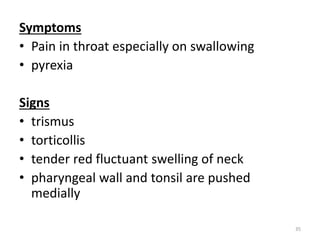 Symptoms
• Pain in throat especially on swallowing
• pyrexia
Signs
• trismus
• torticollis
• tender red fluctuant swelling of neck
• pharyngeal wall and tonsil are pushed
medially
35
 