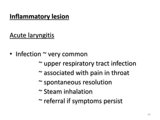 Inflammatory lesion
Acute laryngitis
• Infection ~ very common
~ upper respiratory tract infection
~ associated with pain in throat
~ spontaneous resolution
~ Steam inhalation
~ referral if symptoms persist
39
 