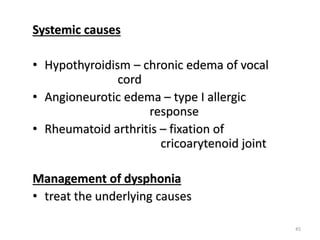 Systemic causes
• Hypothyroidism – chronic edema of vocal
cord
• Angioneurotic edema – type I allergic
response
• Rheumatoid arthritis – fixation of
cricoarytenoid joint
Management of dysphonia
• treat the underlying causes
45
 
