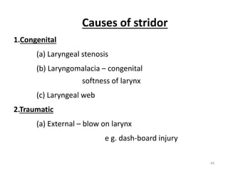 Causes of stridor
1.Congenital
(a) Laryngeal stenosis
(b) Laryngomalacia – congenital
softness of larynx
(c) Laryngeal web
2.Traumatic
(a) External – blow on larynx
e g. dash-board injury
49
 