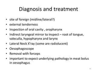 Diagnosis and treatment
• site of foreign (midline/lateral?)
• external tenderness
• Inspection of oral cavity , oropharynx
• Indirect laryngeal mirror to inspect – root of tongue,
valeculla, hypopharynx and larynx
• Lateral Neck X’ray (some are radiolucent)
• Oesophagoscope
• Removal with forceps
• important to expect underlying pathology in meat bolus
in oesophagus
81
 