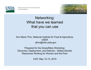 Networking:
          What have we learned
            that you can use

Ann Marie Thro, National Institute for Food & Agriculture,
                        USDA
                 athro@nifa.usda.gov

       Prepared for the Gines/Mera Workshop:
 Discovery, Deployment, and Delivery: Global Genetic
     Resources Working for Women and the Poor

                 CIAT, May 12-13, 2010
 