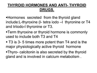 THYROID HORMONES AND ANTI- THYROID
DRUGS.
Hormones secreted from the thyroid gland
include:L-thyroxine (l- tetra iodo –l thyronine or T4
and triiodo-l thyronine or T3.
Term thyroxine or thyroid hormone is commonly
used to include both T3 and T4
 T3 is 3- 5 times more potent than T4 and is the
major physiologically active thyroid hormone
Thyro- calcitonin is also secreted by the thyroid
gland and is involved in calcium metabolism .
 