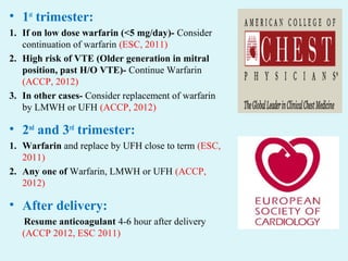 • 1st
trimester:
1. If on low dose warfarin (<5 mg/day)- Consider
continuation of warfarin (ESC, 2011)
2. High risk of VTE (Older generation in mitral
position, past H/O VTE)- Continue Warfarin
(ACCP, 2012)
3. In other cases- Consider replacement of warfarin
by LMWH or UFH (ACCP, 2012)
• 2nd
and 3rd
trimester:
1. Warfarin and replace by UFH close to term (ESC,
2011)
2. Any one of Warfarin, LMWH or UFH (ACCP,
2012)
• After delivery:
Resume anticoagulant 4-6 hour after delivery
(ACCP 2012, ESC 2011)
 