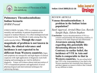 Indian J Urol 2009;25:11-16
REVIEW ARTICLE
Venous thromboembolism: A
problem in the Indian/Asian
population?
Sunil Agarwal, Arvind Dhas Lee, Ravish
Sanghi Raju, Edwin Stephen
Conclusion- Venous thromboembolism (VTE) is a
common and potentially life threatening condition. It
continues to be under diagnosed and undertreated.
Awareness among Indians
regarding this potentially life-
threatening disease is low.
Contrary to earlier belief, the
incidence of VTE in Asia and
India is comparable to that in
Western countries. The prevailing belief
that VTE in the Asian population is less than in the
Western population has essentially been disproved
and there appears no reason to believe that it should
be any different in India.
Pulmonary Thromboembolism:
Indian Scenario
BNBM Prasad
CONCLUSION- In India, VTE is a common cause of
mortality and morbidity in patients hospitalized for
surgical or medical illnesses. It is often misdiagnosed and
not treated in time. Worldwide it ranks among three big
cardiovascular killers. Though the exact
magnitude of problem is not known in
India, the clinical relevance and
incidence is not expected to be
different from Western countries. Signs
and symptoms are nonspecific and high degree of clinical
suspicion with right application of diagnostic tools both
imaging and nonimaging are vital for definitive
diagnosis. pFuture will witness almost total prevention of
VTE in hospitalized patients and application of novel
pharmacological and interventional techniques for
optimizing therapy. .
 
