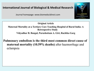 International Journal of Biological & Medical Research
Journal homepage: www.biomedscidirect.com
Original Article
Maternal Mortality at a Tertiary Care Teaching Hospital of Rural India: A
Retrospective Study
Vidyadhar B. Bangal, Purushottam A. Giri, Ruchika Garg
Pulmonary embolism is the third most common direct cause of
maternal mortality (10.59% deaths) after haemorrhage and
eclampsia
 