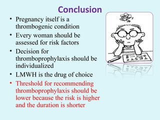 Conclusion
• Pregnancy itself is a
thrombogenic condition
• Every woman should be
assessed for risk factors
• Decision for
thromboprophylaxis should be
individualized
• LMWH is the drug of choice
• Threshold for recommending
thromboprophylaxis should be
lower because the risk is higher
and the duration is shorter
 