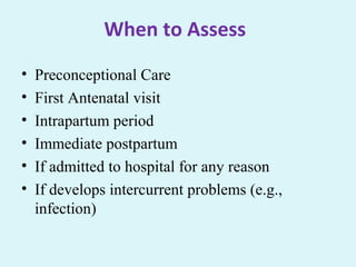 When to Assess
• Preconceptional Care
• First Antenatal visit
• Intrapartum period
• Immediate postpartum
• If admitted to hospital for any reason
• If develops intercurrent problems (e.g.,
infection)
 