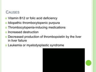 CAUSES
 Vitamin B12 or folic acid deficiency
 Idiopathic thrombocytopenic purpura
 Thrombocytopenia-inducing medications
 Increased destruction
 Decreased production of thrombopoietin by the liver
in liver failure
 Leukemia or myelodysplastic syndrome
 