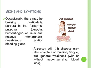 SIGNS AND SYMPTOMS
 Occasionally, there may be
bruising , particularly
purpura in the forearms,
petechia (pinpoint
hemorrhages on skin and
mucous membranes),
nosebleeds and/or
bleeding gums
A person with this disease may
also complain of malaise, fatigue,
and general weakness (with or
without accompanying blood
loss).
 