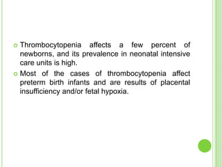  Thrombocytopenia affects a few percent of
newborns, and its prevalence in neonatal intensive
care units is high.
 Most of the cases of thrombocytopenia affect
preterm birth infants and are results of placental
insufficiency and/or fetal hypoxia.
 