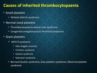 Causes of inherited thrombocytopaenia
• Small platelets
• Wiskott-Aldrich syndrome
• Normal-sized platelets
• Thrombocytopaenia absent radii syndrome
• Congenital amegakaryocytic thrombocytopaenia
• Giant platelets
• MYH-9 syndrome
• May-Hegglin anomaly
• Fechtner syndrome
• Epstein syndrome
• Sebastian syndrome
• Bernard-Soulier syndrome, Gray platelet syndrome, Montreal platelet
syndrome
 