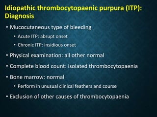 Idiopathic thrombocytopaenic purpura (ITP):
Diagnosis
• Mucocutaneous type of bleeding
• Acute ITP: abrupt onset
• Chronic ITP: insidious onset
• Physical examination: all other normal
• Complete blood count: isolated thrombocytopaenia
• Bone marrow: normal
• Perform in unusual clinical feathers and course
• Exclusion of other causes of thrombocytopaenia
 