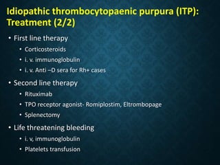 • First line therapy
• Corticosteroids
• i. v. immunoglobulin
• i. v. Anti –D sera for Rh+ cases
• Second line therapy
• Rituximab
• TPO receptor agonist- Romiplostim, Eltrombopage
• Splenectomy
• Life threatening bleeding
• i. v, immunoglobulin
• Platelets transfusion
Idiopathic thrombocytopaenic purpura (ITP):
Treatment (2/2)
 
