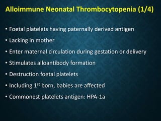 Alloimmune Neonatal Thrombocytopenia (1/4)
• Foetal platelets having paternally derived antigen
• Lacking in mother
• Enter maternal circulation during gestation or delivery
• Stimulates alloantibody formation
• Destruction foetal platelets
• Including 1st born, babies are affected
• Commonest platelets antigen: HPA-1a
 
