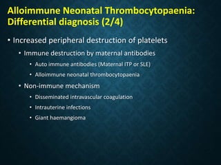Alloimmune Neonatal Thrombocytopaenia:
Differential diagnosis (2/4)
• Increased peripheral destruction of platelets
• Immune destruction by maternal antibodies
• Auto immune antibodies (Maternal ITP or SLE)
• Alloimmune neonatal thrombocytopaenia
• Non-immune mechanism
• Disseminated intravascular coagulation
• Intrauterine infections
• Giant haemangioma
 