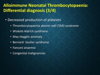 Alloimmune Neonatal Thrombocytopaenia:
Differential diagnosis (3/4)
• Decreased production of platelets
• Thrombocytopaenia absent radii (TAR) syndrome
• Wiskott-Aldrich syndrome
• May-Hegglin anomaly
• Bernard- Soulier syndrome
• Fanconi anaemia
• Congenital malignancies
 