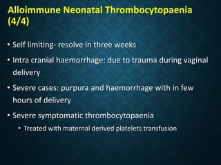 Alloimmune Neonatal Thrombocytopaenia
(4/4)
• Self limiting- resolve in three weeks
• Intra cranial haemorrhage: due to trauma during vaginal
delivery
• Severe cases: purpura and haemorrhage with in few
hours of delivery
• Severe symptomatic thrombocytopaenia
• Treated with maternal derived platelets transfusion
 