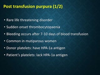 Post transfusion purpura (1/2)
• Rare life threatening disorder
• Sudden onset thrombocytopaenia
• Bleeding occurs after 7-10 days of blood transfusion
• Common in mutiparous women
• Donor platelets: have HPA-1a antigen
• Patient’s platelets: lack HPA-1a antigen
 
