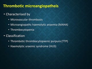 Thrombotic microangiopatheis
• Characterised by
• Microvascular thrombosis
• Microangiopathc haemolytic anaemia (MAHA)
• Thrombocytopenia
• Classification
• Thrombotic thrombocytopaenic purpura (TTP)
• Haemolytic uraemic syndrome (HUS)
 