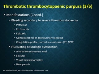 Thrombotic thrombocytopaenic purpura (3/5)
• Manifestations (Contd.)
• Bleeding secondary to severe thrombocytopaenia
• Petechiae
• Ecchymosis
• Epistaxis
• Gastrointestinal or genitourinary bleeding
• Coagulation profile: normal in most cases (PT, APTT)
• Fluctuating neurologic dysfunction
• Altered consciousness level
• Seizures
• Visual field abnormality
• Hemiparesis
PT: Prothombin Time, APTT: Activated Partial Thromboplastin Time
 