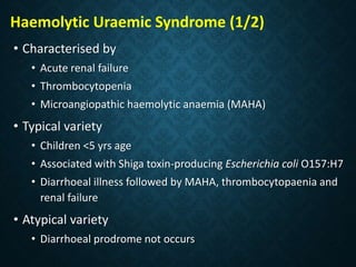 Haemolytic Uraemic Syndrome (1/2)
• Characterised by
• Acute renal failure
• Thrombocytopenia
• Microangiopathic haemolytic anaemia (MAHA)
• Typical variety
• Children <5 yrs age
• Associated with Shiga toxin-producing Escherichia coli O157:H7
• Diarrhoeal illness followed by MAHA, thrombocytopaenia and
renal failure
• Atypical variety
• Diarrhoeal prodrome not occurs
 
