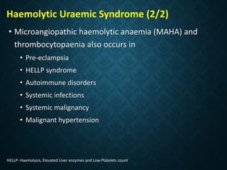 Haemolytic Uraemic Syndrome (2/2)
• Microangiopathic haemolytic anaemia (MAHA) and
thrombocytopaenia also occurs in
• Pre-eclampsia
• HELLP syndrome
• Autoimmune disorders
• Systemic infections
• Systemic malignancy
• Malignant hypertension
HELLP- Haemolysis, Elevated Liver enzymes and Low Platelets count
 