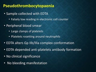 • Sample collected with EDTA
• Falsely low reading in electronic cell counter
• Peripheral blood smear
• Large clamps of platelets
• Platelets rosetting around neutrophils
• EDTA alters Gp IIb/IIIa complex conformation
• EDTA depended anti-platelets antibody formation
• No clinical significance
• No bleeding manifestation
Pseudothrombocytopaenia
 