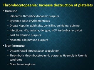 Thrombocytopaenia: Increase destruction of platelets
• Immune
• Idiopathic thrombocytopaenic purpura
• Systemic lupus erythemaetosus
• Drugs: Heparin, gold salts, penicillin, quinidine, quinine
• Infections: HIV, malaria, dengue, HCV, Helicobacter pylori
• Post transfusion purpura
• Neonatal alloimmune purpura
• Non-immune
• Disseminated intravascular coagulation
• Thrombotic thrombocytopaenic purpura/ Haemolytic Uremic
syndrome
• Giant haemangioma
 