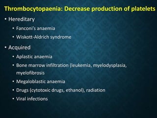 Thrombocytopaenia: Decrease production of platelets
• Hereditary
• Fanconi’s anaemia
• Wiskott-Aldrich syndrome
• Acquired
• Aplastic anaemia
• Bone marrow infiltration (leukemia, myelodysplasia,
myelofibrosis
• Megaloblastic anaemia
• Drugs (cytotoxic drugs, ethanol), radiation
• Viral infections
 