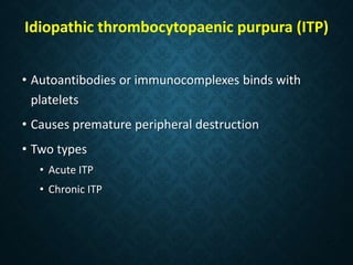 Idiopathic thrombocytopaenic purpura (ITP)
• Autoantibodies or immunocomplexes binds with
platelets
• Causes premature peripheral destruction
• Two types
• Acute ITP
• Chronic ITP
 