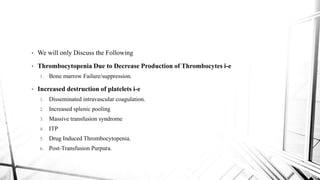 • We will only Discuss the Following
• Thrombocytopenia Due to Decrease Production of Thrombocytes i-e
1. Bone marrow Failure/suppression.
• Increased destruction of platelets i-e
1. Disseminated intravascular coagulation.
2. Increased splenic pooling
3. Massive transfusion syndrome
4. ITP
5. Drug Induced Thrombocytopenia.
6. Post-Transfusion Purpura.
 