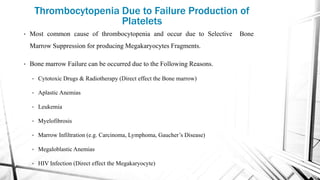 Thrombocytopenia Due to Failure Production of
Platelets
• Most common cause of thrombocytopenia and occur due to Selective Bone
Marrow Suppression for producing Megakaryocytes Fragments.
• Bone marrow Failure can be occurred due to the Following Reasons.
• Cytotoxic Drugs & Radiotherapy (Direct effect the Bone marrow)
• Aplastic Anemias
• Leukemia
• Myelofibrosis
• Marrow Infiltration (e.g. Carcinoma, Lymphoma, Gaucher’s Disease)
• Megaloblastic Anemias
• HIV Infection (Direct effect the Megakaryocyte)
 