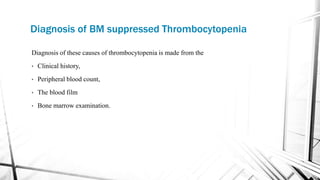 Diagnosis of BM suppressed Thrombocytopenia
Diagnosis of these causes of thrombocytopenia is made from the
• Clinical history,
• Peripheral blood count,
• The blood film
• Bone marrow examination.
 