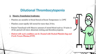 3. Massive Transfusion Syndrome:
• Platelets are unstable in blood Stored at Room Temperature i-e 24°C
• Platelets count rapidly fall stored for more than 24 hrs.
• Patient Transfused with Massive amount of stored blood such as 10 units in
24 hrs period will show abnormal clotting and thrombocytopenia.
• Patient with such condition can be Treated with Packed Platelets bag and
Fresh Frozen Plasma.(FFP)
Dilutional Thrombocytopenia
 