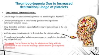4. Drug Induced Thrombocytopenia.
• Certain drugs can cause thrombocytopenia via immunological Response.
• Quinine (including that in tonic water), quinidine and heparin are
particularly common causes.
• Drug‐dependent antibodies against platelets may be demonstrated in the sera
of some patients.
• antibody–drug–protein complex is deposited on the platelet surface.
• If complement is attached and the sequence goes to completion, the platelet
may be lysed directly.
• Treatment: Can be Treated by Stop the administered Drug which is
suspected but in case of severe bleeding a patient must be given a platelet
concentration
Thrombocytopenia Due to Increased
destruction/Usage of platelets
 