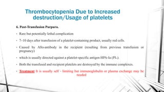 6. Post-Transfusion Purpura.
• Rare but potentially lethal complication
• 7–10 days after transfusion of a platelet‐containing product, usually red cells.
• Caused by Allo-antibody in the recipient (resulting from previous transfusion or
pregnancy)
• which is usually directed against a platelet‐specific antigen HPA‐Ia (PIAI).
• Both the transfused and recipient platelets are destroyed by the immune complexes.
• Treatment It is usually self ‐ limiting but immunoglobulin or plasma exchange may be
needed
Thrombocytopenia Due to Increased
destruction/Usage of platelets
 