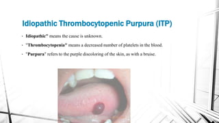 • Idiopathic" means the cause is unknown.
• "Thrombocytopenia" means a decreased number of platelets in the blood.
• "Purpura" refers to the purple discoloring of the skin, as with a bruise.
Idiopathic Thrombocytopenic Purpura (ITP)
 