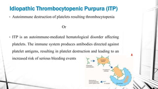 • Autoimmune destruction of platelets resulting thrombocytopenia
Or
• ITP is an autoimmune-mediated hematological disorder affecting
platelets. The immune system produces antibodies directed against
platelet antigens, resulting in platelet destruction and leading to an
increased risk of serious bleeding events
Idiopathic Thrombocytopenic Purpura (ITP)
 