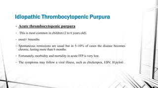 Idiopathic Thrombocytopenic Purpura
• Acute thrombocytopenic purpura
• This is most common in children (2 to 6 years old).
• onset< 6months
• Spontaneous remissions are usual but in 5–10% of cases the disease becomes
chronic, lasting more than 6 months.
• Fortunately, morbidity and mortality in acute ITP is very low.
• The symptoms may follow a viral illness, such as chickenpox, EBV, H.pylori .
 