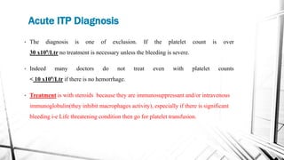 Acute ITP Diagnosis
• The diagnosis is one of exclusion. If the platelet count is over
30 x109/Ltr no treatment is necessary unless the bleeding is severe.
• Indeed many doctors do not treat even with platelet counts
< 10 x109/Ltr if there is no hemorrhage.
• Treatment is with steroids because they are immunosuppressant and/or intravenous
immunoglobulin(they inhibit macrophages activity), especially if there is significant
bleeding i-e Life threatening condition then go for platelet transfusion.
 