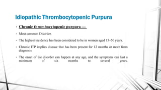Idiopathic Thrombocytopenic Purpura
• Chronic thrombocytopenic purpura —
• Most common Disorder.
• The highest incidence has been considered to be in women aged 15–50 years.
• Chronic ITP implies disease that has been present for 12 months or more from
diagnosis
• The onset of the disorder can happen at any age, and the symptoms can last a
minimum of six months to several years.
 