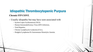 Chronic ITP CONT.
• Usually idiopathic but may have seen associated with
• System Lupus Erythematosus (SLE)
• Human Immunodeficiency Virus (HIV) Infection,
• Viral Hepatitis,
• Chronic Lymphocytic Leukemia (CLL),
• Hodgkin Lymphoma Or Autoimmune Hemolytic Anemia.
Idiopathic Thrombocytopenic Purpura
 