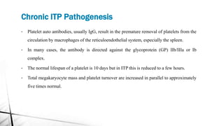 Chronic ITP Pathogenesis
• Platelet auto antibodies, usually IgG, result in the premature removal of platelets from the
circulation by macrophages of the reticuloendothelial system, especially the spleen.
• In many cases, the antibody is directed against the glycoprotein (GP) IIb/IIIa or Ib
complex.
• The normal lifespan of a platelet is 10 days but in ITP this is reduced to a few hours.
• Total megakaryocyte mass and platelet turnover are increased in parallel to approximately
five times normal.
 